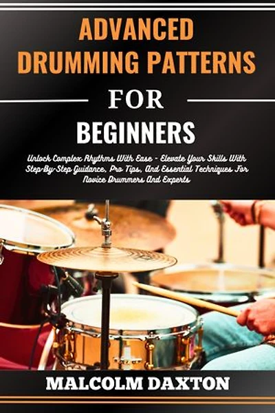 ADVANCED DRUMMING PATTERNS FOR BEGINNERS: Unlock Complex Rhythms With Ease - Elevate Your Skills With Step-By-Step Guidance, Pro Tips, And Essential Techniques For Novice Drummers And Experts