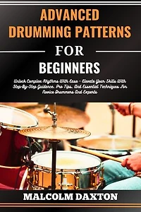 ADVANCED DRUMMING PATTERNS FOR BEGINNERS: Unlock Complex Rhythms With Ease - Elevate Your Skills With Step-By-Step Guidance, Pro Tips, And Essential Techniques For Novice Drummers And Experts
