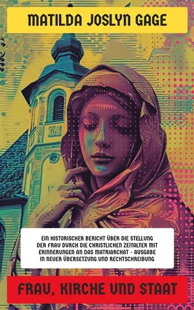 Frau, Kirche und Staat: Ein historischer Bericht über die Stellung der Frau durch die christlichen Zeitalter mit Erinnerungen an das Matriarchat - Ausgabe in neuer Übersetzung und Rechtschreibung
