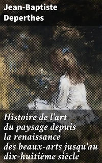 Histoire de l'art du paysage depuis la renaissance des beaux-arts jusqu'au dix-huitième siècle: Recherches sur l'origine et les progrès de ce genre de peinture