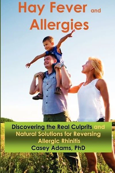 Hay Fever and Allergies: Discovering the Real Culprits and Natural Solutions for Reversing Allergic Rhinitis: Discovering the Real Culprits and Natural Solutions for Reversing Allergic Rhinitis