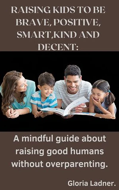 RAISING KIDS TO BE BRAVE, POSITIVE, SMART,KIND AND DECENT: A mindful guide about raising good humans without overparenting.