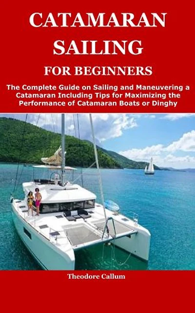 CATAMARAN SAILING FOR BEGINNERS: The Complete Guide on Sailing and Maneuvering a Catamaran Including Tips for Maximizing the Performance of Catamaran Boats or Dinghy