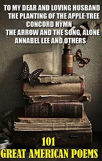 101 Great American Poems: To My Dear And Loving Husband, The Planting of the Apple-Tree, Concord Hymn, The Arrow and the Song, Alone, Annabel Lee and others