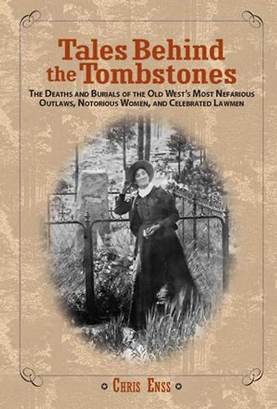 Tales Behind The Tombstones: Deaths And Burials Of Old West's Most Nefarious Outlaws, Notorious Women, Celebrated Lawmen