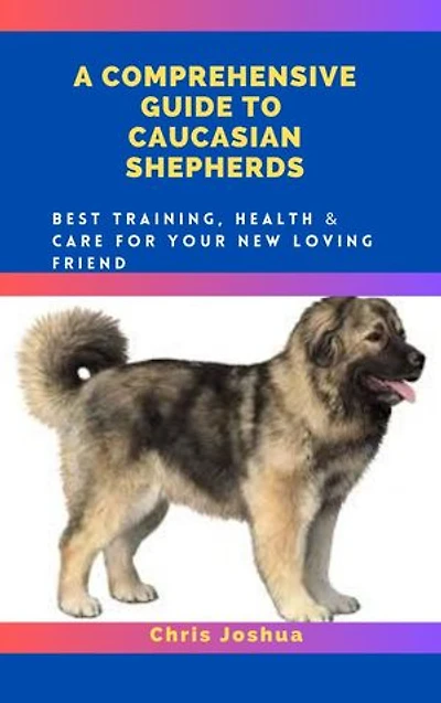 A COMPREHENSIVE GUIDE TO CAUCASIAN SHEPHERDS: Best Training, Health & Care For Your New Loving Friend