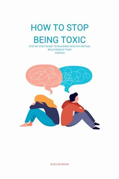 How To Stop Being Toxic: Step By Step Guide To Building Healthy Mutual Relationship That Thrives