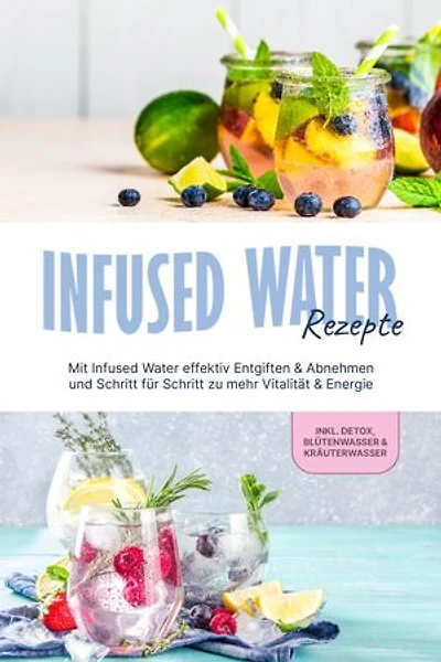 Infused Water Rezepte: Mit Infused Water effektiv Entgiften & Abnehmen und Schritt für Schritt zu mehr Vitalität & Energie - inkl. Detox, Blütenwasser & Kräuterwasser