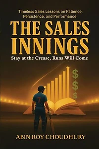The Sales Innings: Stay at the Crease, Runs Will Come Timeless Sales Lessons on Patience, Persistence, and Performance