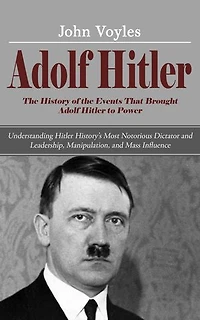 Adolf Hitler: The History of the Events That Brought Adolf Hitler to Power (Understanding Hitler History’s Most Notorious Dictator and Leadership, Manipulation, and Mass Influence)