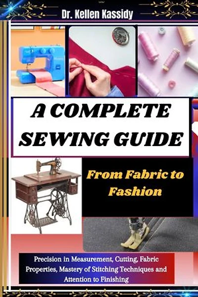 A COMPLETE SEWING GUIDE: From Fabric to Fashion: Precision in Measurement, Cutting, Fabric Properties, Mastery of Stitching Techniques and Attention to Finishing