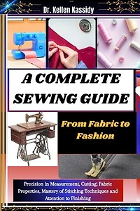 A COMPLETE SEWING GUIDE: From Fabric to Fashion: Precision in Measurement, Cutting, Fabric Properties, Mastery of Stitching Techniques and Attention to Finishing