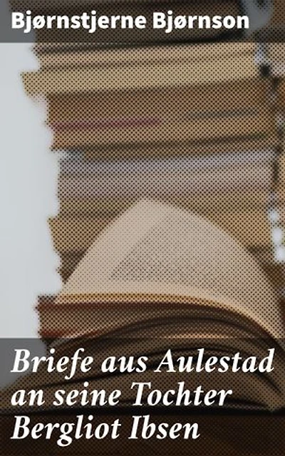 Briefe aus Aulestad an seine Tochter Bergliot Ibsen: Ein literarisches Vermächtnis: Vertraute Briefe einer Vater-Tochter Beziehung