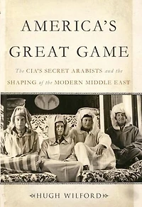 America's Great Game: The Cia's Secret Arabists And Shaping Of Modern Middle East