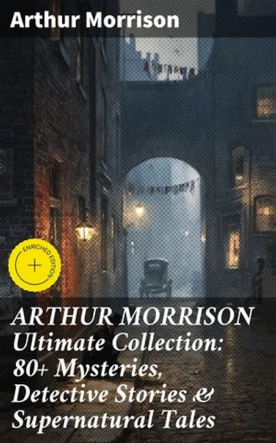 ARTHUR MORRISON Ultimate Collection: 80+ Mysteries, Detective Stories & Supernatural Tales: Enriched edition. Illustrated Edition: Adventures of Martin Hewitt, The Red Triangle, A Child of the Jago...