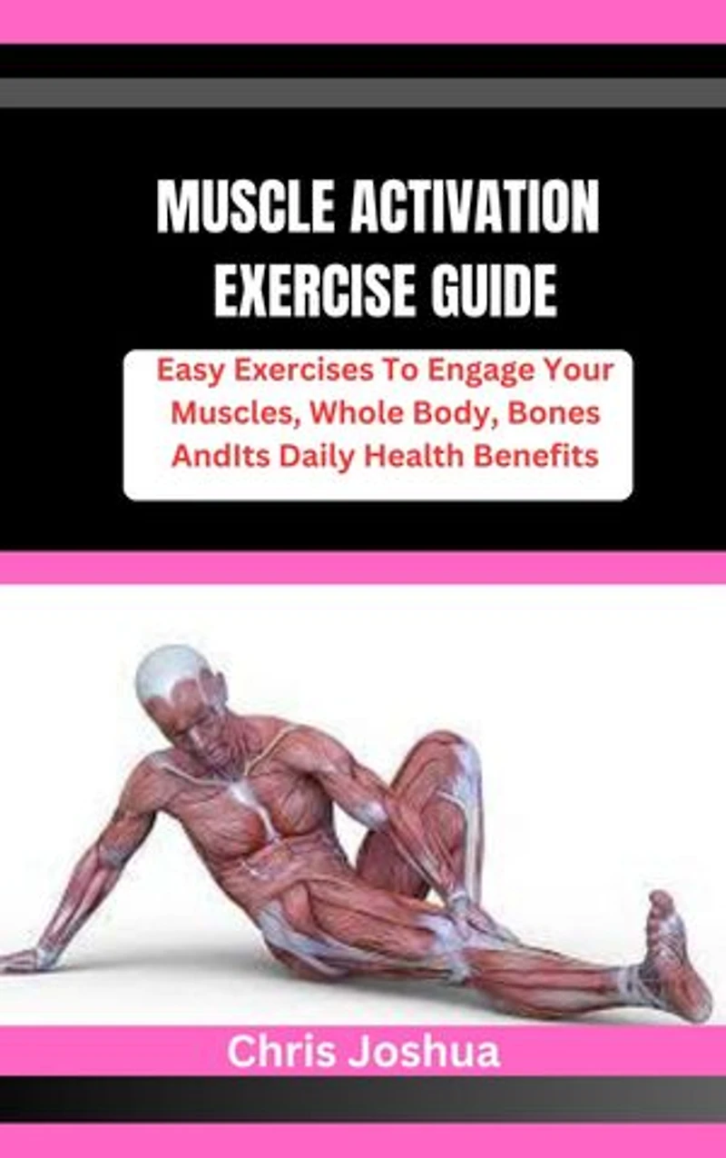 MUSCLE ACTIVATION EXERCISE GUIDE: Easy Exercises To Engage Your Muscles, Whole Body, Bones And Its Daily Health Benefits