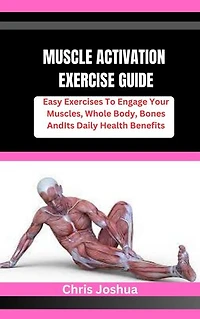 MUSCLE ACTIVATION EXERCISE GUIDE: Easy Exercises To Engage Your Muscles, Whole Body, Bones And Its Daily Health Benefits