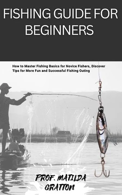 FISHING GUIDE FOR BEGINNERS: How to Master Fishing Basics for Novice Fishers, Discover Tips for More Fun and Successful Fishing Outing
