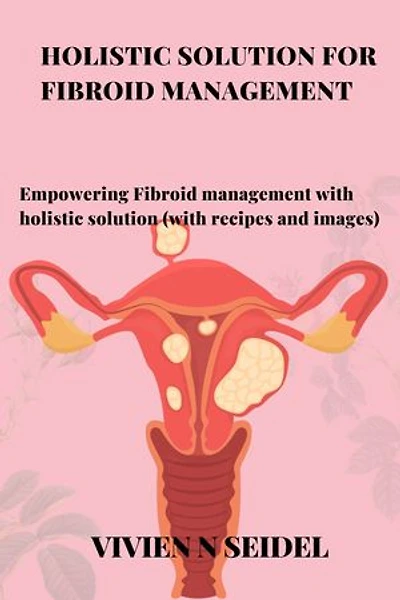 HOLISTIC SOLUTION FOR FIBROID MANAGEMENT: Empowering Fibroid management with holistic solution (with recipes and images)