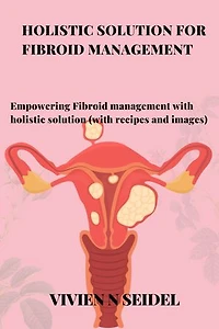 HOLISTIC SOLUTION FOR FIBROID MANAGEMENT: Empowering Fibroid management with holistic solution (with recipes and images)