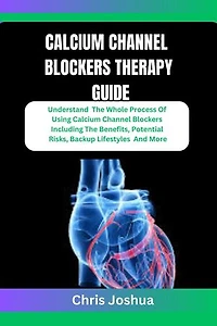 CALCIUM CHANNEL BLOCKERS THERAPY GUIDE: Understand The Whole Process Of Using Calcium Channel Blockers Including The Benefits, Potential Risks, Backup Lifestyles And More