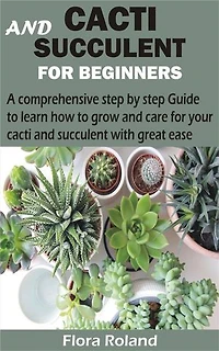 Cacti and Succulent for Beginners: A comprehensive step by step Guide to learn how to grow and care for your cacti and succulent with great ease