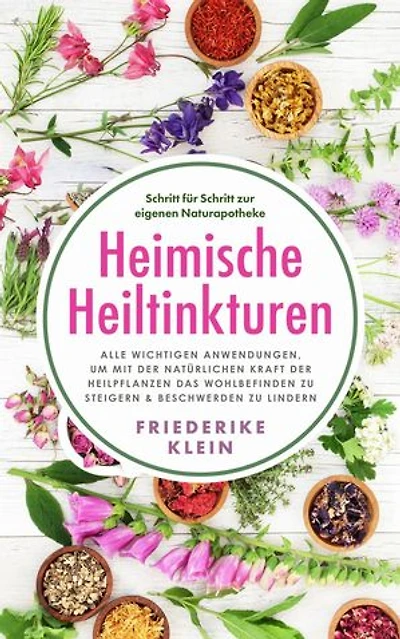 Heimische Heiltinkturen: Alle wichtigen Anwendungen, um mit der natürlichen Kraft der Heilpflanzen das Wohlbefinden zu steigern & Beschwerden zu lindern. Schritt für Schritt zur eigenen Naturapotheke