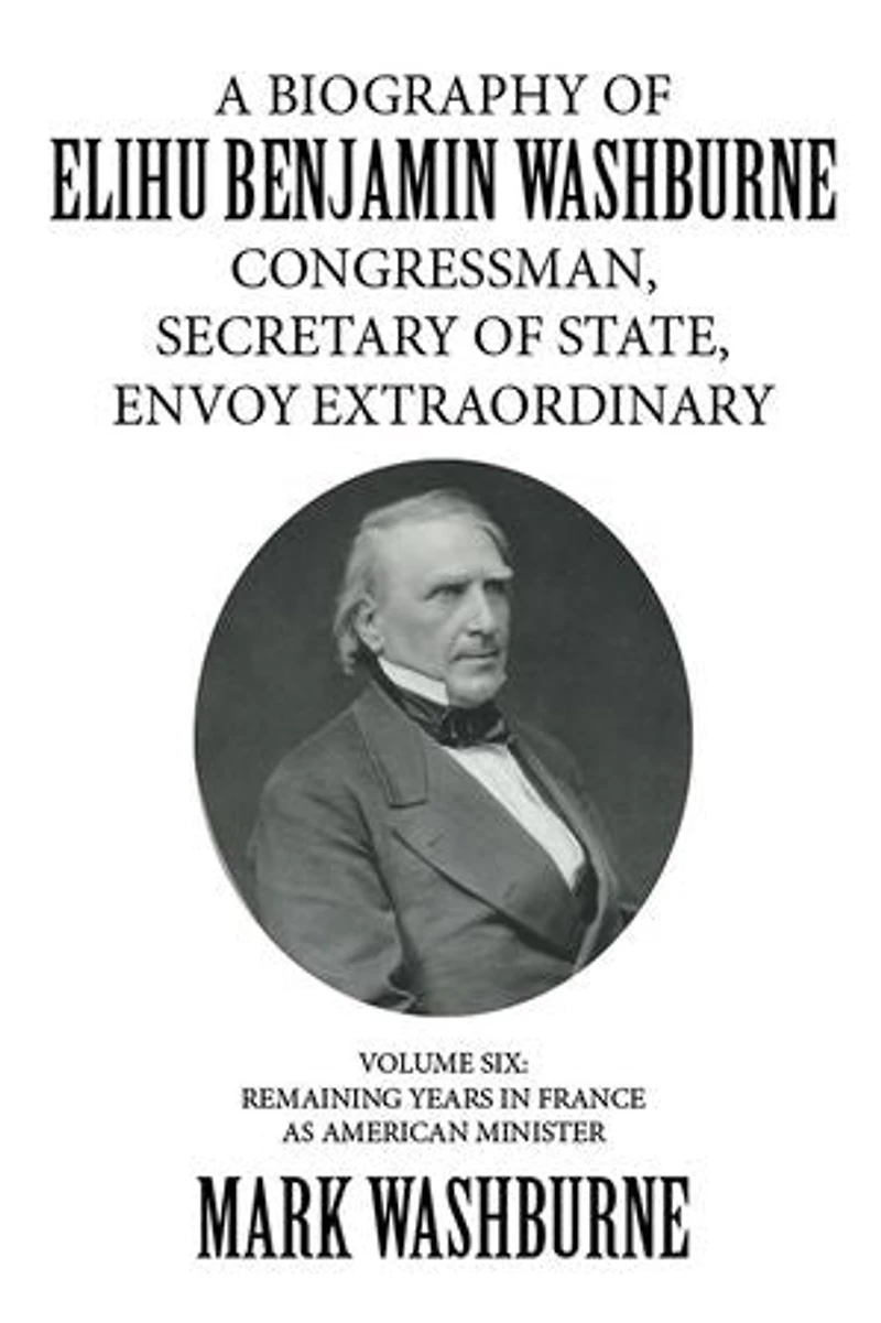 A Biography of Elihu Benjamin Washburne Congressman, Secretary of State, Envoy Extraordinary: Volume Six: Remaining Years in France as American Minister
