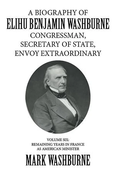 A Biography of Elihu Benjamin Washburne Congressman, Secretary of State, Envoy Extraordinary: Volume Six: Remaining Years in France as American Minister