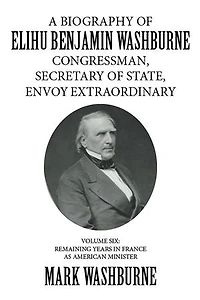 A Biography of Elihu Benjamin Washburne Congressman, Secretary of State, Envoy Extraordinary: Volume Six: Remaining Years in France as American Minister
