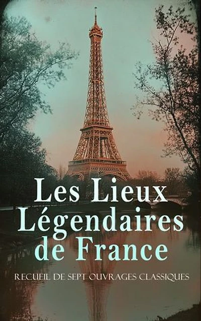Les Lieux Légendaires de France: Recueil de Sept Ouvrages Classiques: Palais de Saint-Cloud, La tour Eiffel, Anciennes églises de Saint-Maixent, etc.