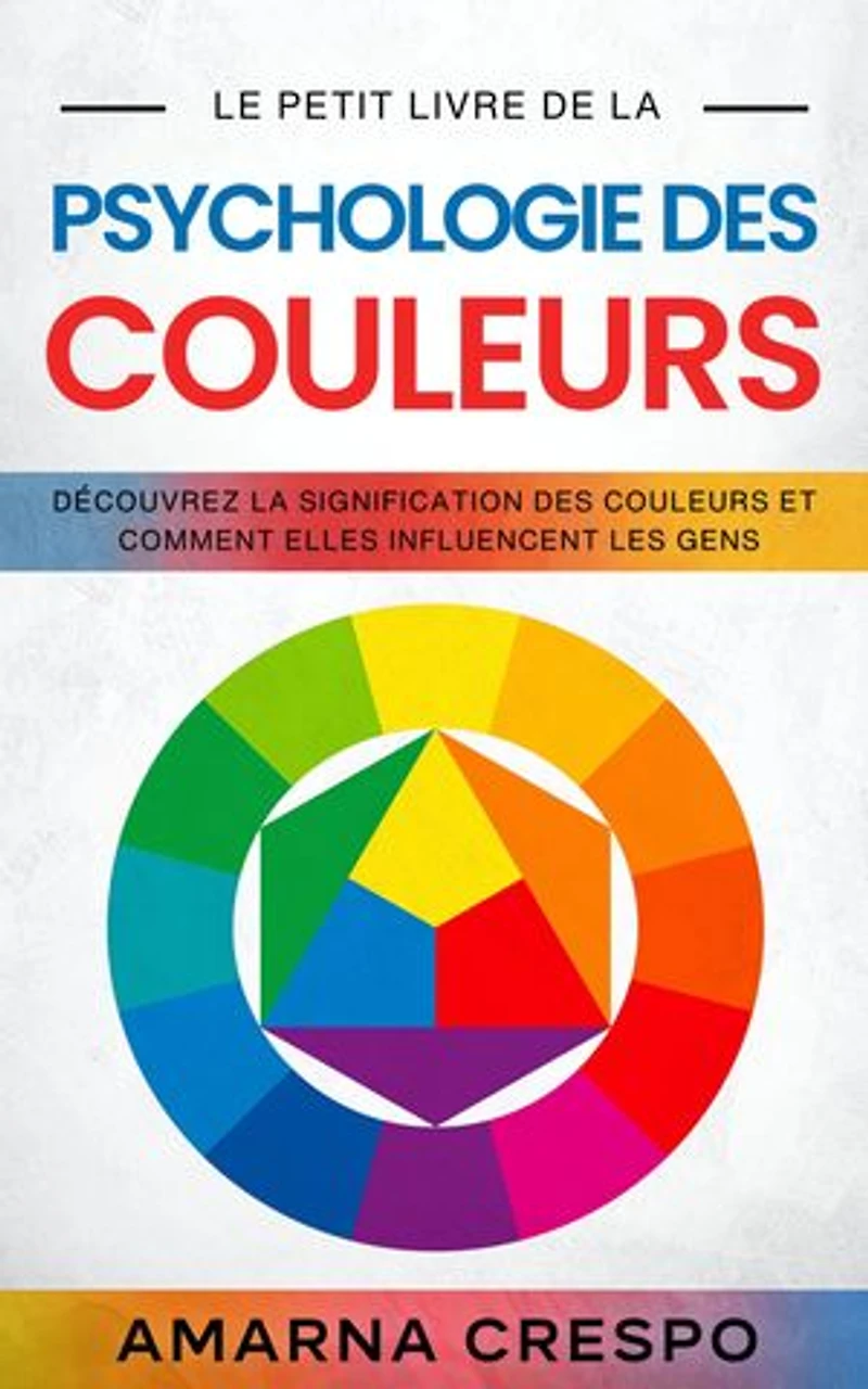 Le Petit Livre de la Psychologie des Couleurs: Découvrez la Signification des Couleurs et Comment Elles Influencent les Gens