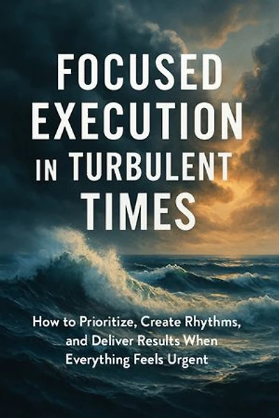 Focused Execution in Turbulent Times: How to Prioritize, Create Rhythms, and Deliver Results When Everything Feels Urgent