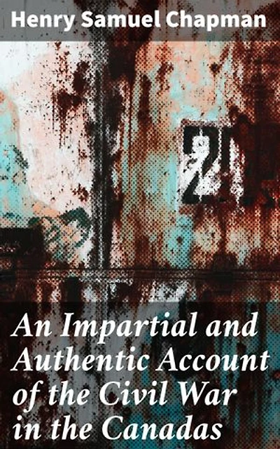 An Impartial and Authentic Account of the Civil War in the Canadas: Enriched edition. Unveiling the Intrigues of a Nation Divided