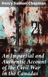 An Impartial and Authentic Account of the Civil War in the Canadas: Enriched edition. Unveiling the Intrigues of a Nation Divided