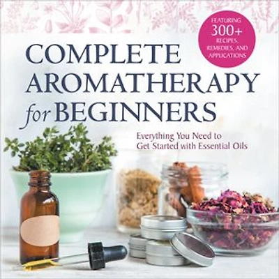 Complete Aromatherapy for Beginners: Everything You Need to Get Started with Essential Oils