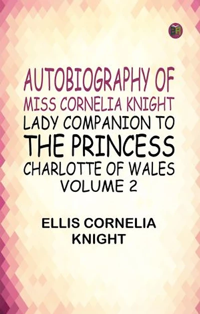 Autobiography of Miss Cornelia Knight lady companion to the Princess Charlotte of Wales Volume 2