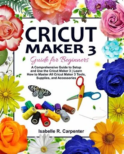 Cricut Maker 3 Guide for Beginners: A Comprehensive Guide to Setup and Use the Cricut Maker 3 | Learn How to Master All Cricut Maker 3 Tools, Supplies, and Accessories