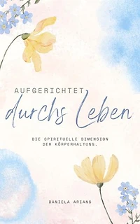 Aufgerichtet durchs Leben. Die spirituelle Dimension der Körperhaltung.: Warum Haltung mehr ist als nur eine körperliche Ausrichtung.