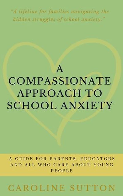A Compassionate Approach to School-Related Anxiety: A Guide for Parents, Educators and All Who Care About Young People