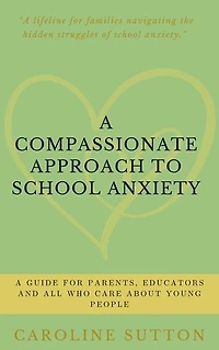 A Compassionate Approach to School-Related Anxiety: A Guide for Parents, Educators and All Who Care About Young People