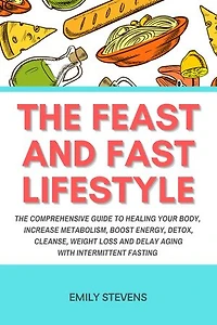 The Feast and Fast Lifestyle: The Comprehensive Guide to Healing Your Body, Increase Metabolism, Boost Energy, Detox, Cleanse, Weight Loss and Delay Aging with Intermittent Fasting
