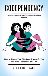 Codependency: Learn to Recognize and Change Codependent Behavior (How to Resolve Your Childhood Trauma So You Can Start Living Your Best Life)