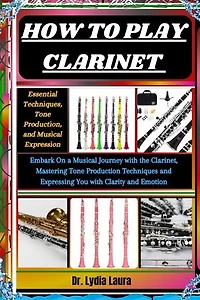 HOW TO PLAY CLARINET: Essential Techniques, Tone Production, and Musical Expression: Embark On a Musical Journey with the Clarinet, Mastering Tone Production Techniques and Expressing You with Clarity and Emotion