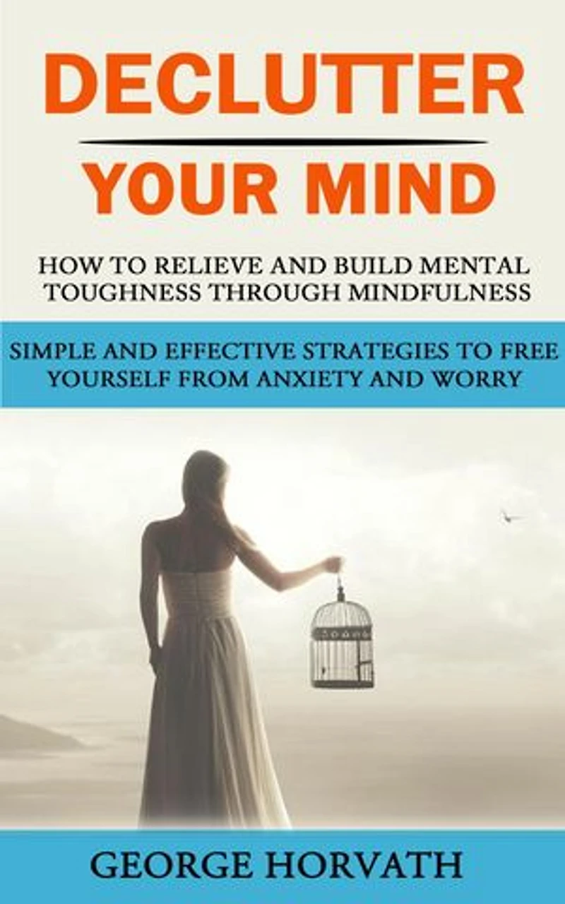 Declutter Your Mind: How to Relieve and Build Mental Toughness Through Mindfulness (Simple and Effective Strategies to Free Yourself From Anxiety and Worry)