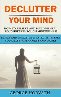 Declutter Your Mind: How to Relieve and Build Mental Toughness Through Mindfulness (Simple and Effective Strategies to Free Yourself From Anxiety and Worry)