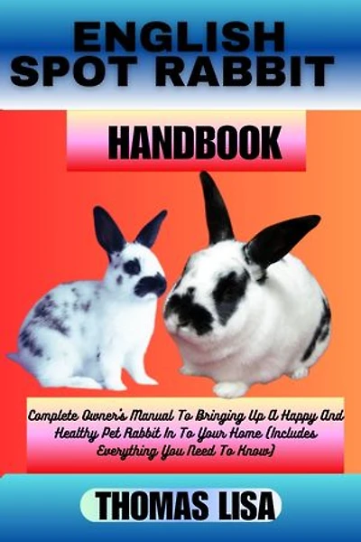 ENGLISH SPOT RABBIT HANDBOOK: Complete Owner's Manual To Bringing Up A Happy And Healthy Pet Rabbit In To Your Home (Includes Everything You Need To Know)