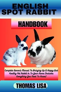 ENGLISH SPOT RABBIT HANDBOOK: Complete Owner's Manual To Bringing Up A Happy And Healthy Pet Rabbit In To Your Home (Includes Everything You Need To Know)