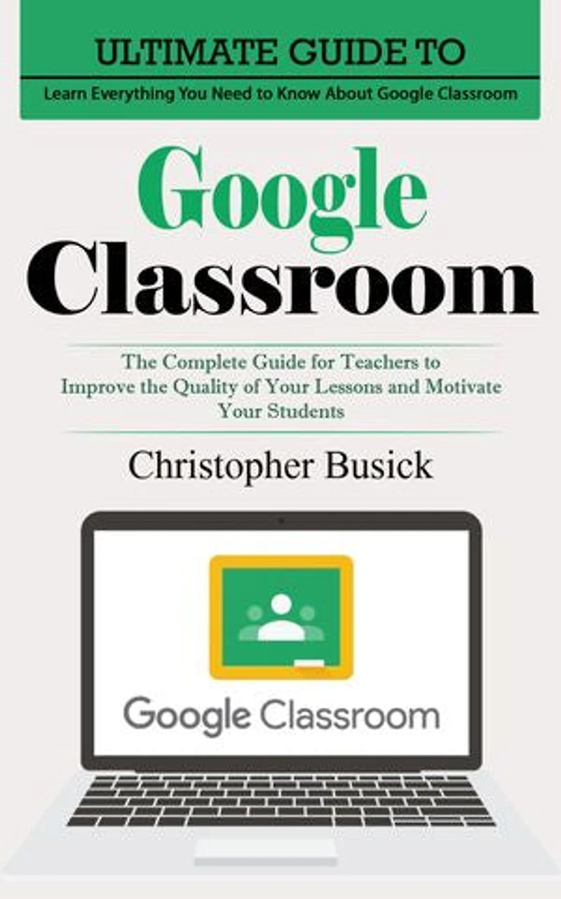 Google Classroom: Ultimate Guide to Learn Everything You Need to Know About Google Classroom (The Complete Guide for Teachers to Improve the Quality of Your Lessons and Motivate Your Students)