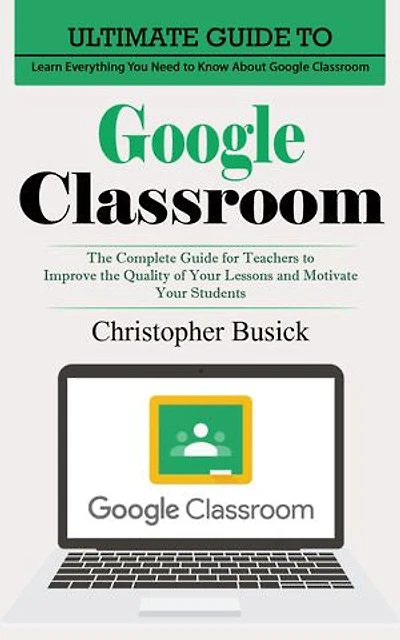 Google Classroom: Ultimate Guide to Learn Everything You Need to Know About Google Classroom (The Complete Guide for Teachers to Improve the Quality of Your Lessons and Motivate Your Students)
